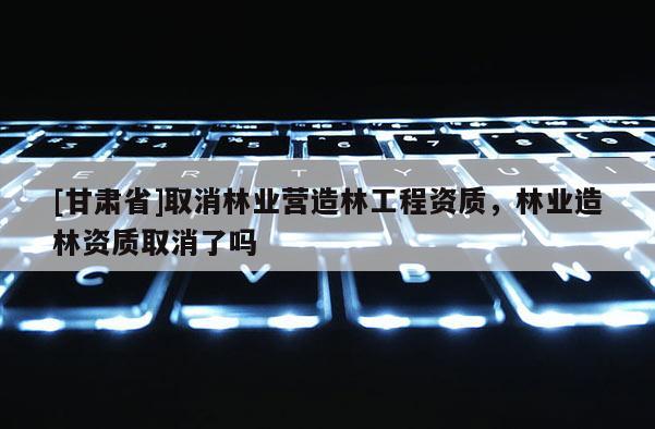 [甘肅省]取消林業營造林工程資質，林業造林資質取消了嗎