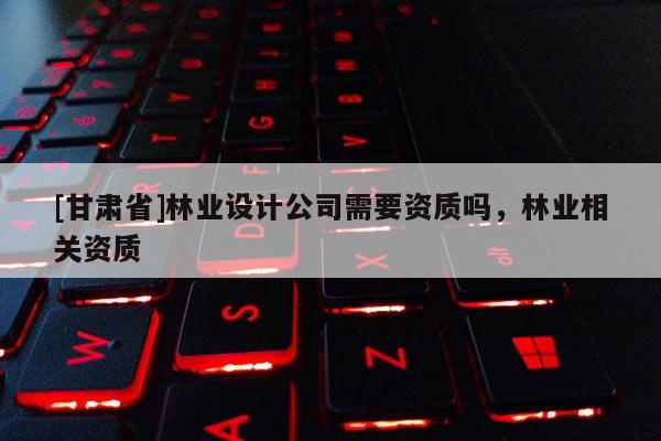 [甘肅省]林業設計公司需要資質嗎，林業相關資質