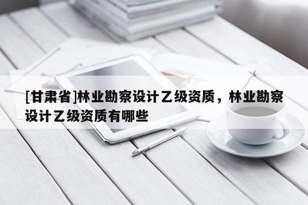 [甘肅省]林業勘察設計乙級資質，林業勘察設計乙級資質有哪些