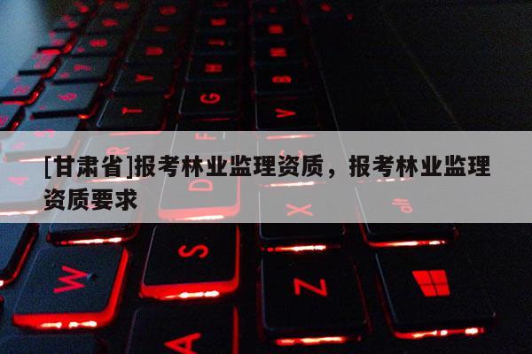 [甘肅省]報考林業監理資質，報考林業監理資質要求