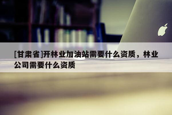 [甘肅省]開林業加油站需要什么資質，林業公司需要什么資質