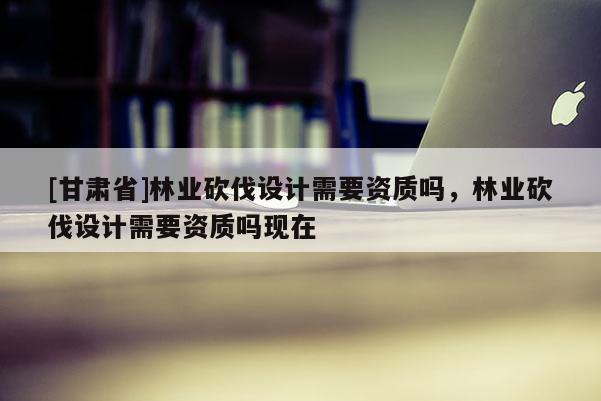 [甘肅省]林業砍伐設計需要資質嗎，林業砍伐設計需要資質嗎現在