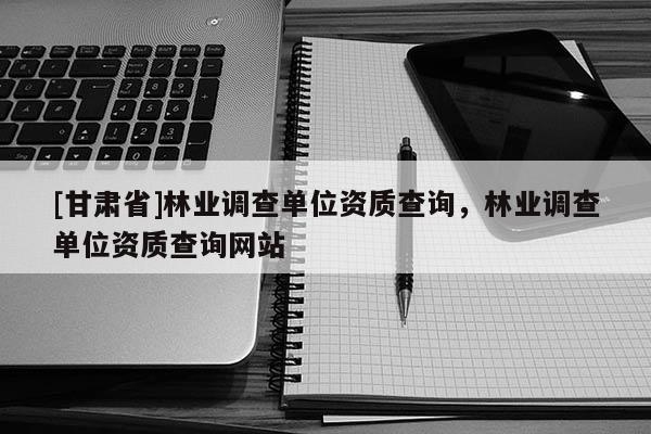 [甘肅省]林業調查單位資質查詢，林業調查單位資質查詢網站