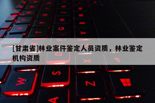 [甘肅省]林業案件鑒定人員資質，林業鑒定機構資質