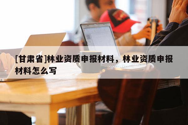 [甘肅省]林業資質申報材料，林業資質申報材料怎么寫