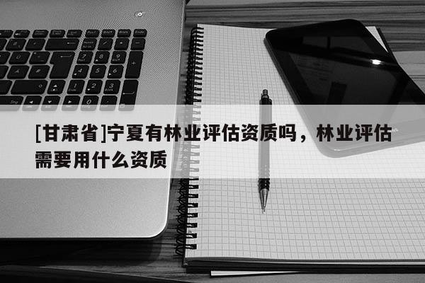 [甘肅省]寧夏有林業評估資質嗎，林業評估需要用什么資質