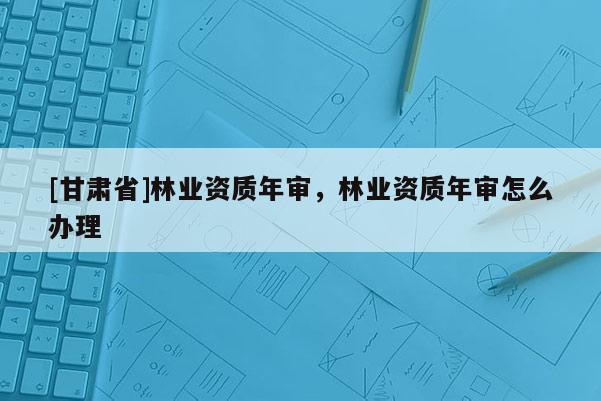 [甘肅省]林業(yè)資質(zhì)年審，林業(yè)資質(zhì)年審怎么辦理