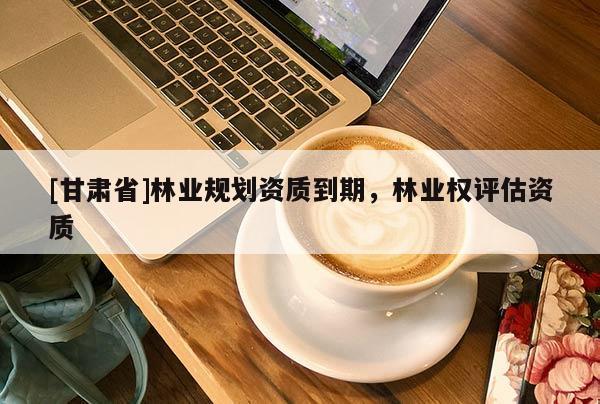 [甘肅省]林業(yè)規(guī)劃資質(zhì)到期，林業(yè)權(quán)評(píng)估資質(zhì)