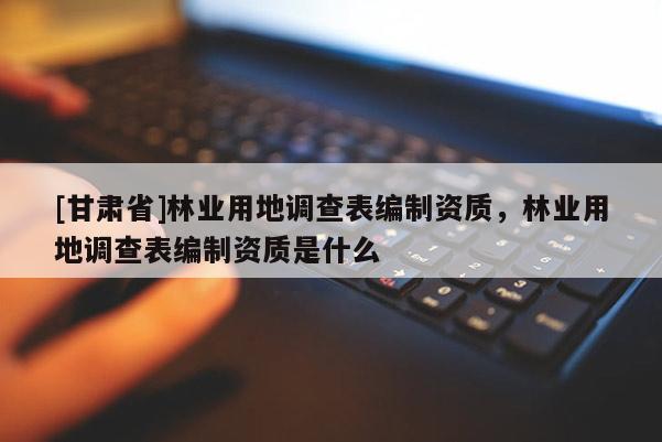[甘肅省]林業(yè)用地調(diào)查表編制資質(zhì)，林業(yè)用地調(diào)查表編制資質(zhì)是什么