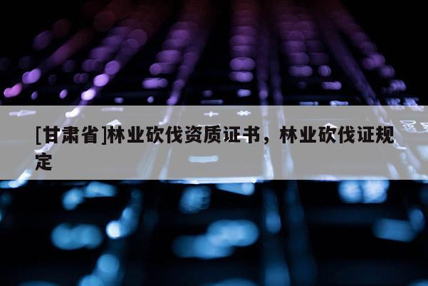[甘肅省]林業(yè)砍伐資質(zhì)證書(shū)，林業(yè)砍伐證規(guī)定