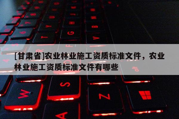 [甘肅省]農(nóng)業(yè)林業(yè)施工資質(zhì)標(biāo)準(zhǔn)文件，農(nóng)業(yè)林業(yè)施工資質(zhì)標(biāo)準(zhǔn)文件有哪些