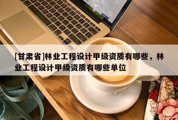 [甘肅省]林業工程設計甲級資質有哪些，林業工程設計甲級資質有哪些單位