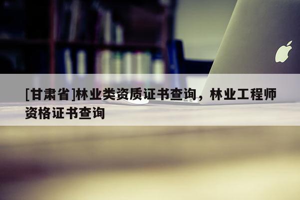 [甘肅省]林業(yè)類資質(zhì)證書查詢，林業(yè)工程師資格證書查詢