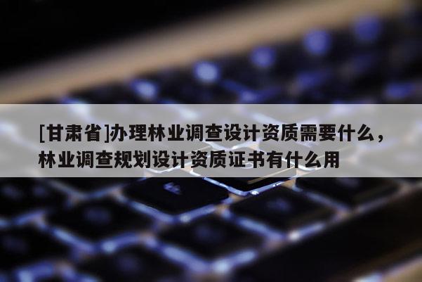 [甘肅省]辦理林業(yè)調(diào)查設(shè)計資質(zhì)需要什么，林業(yè)調(diào)查規(guī)劃設(shè)計資質(zhì)證書有什么用