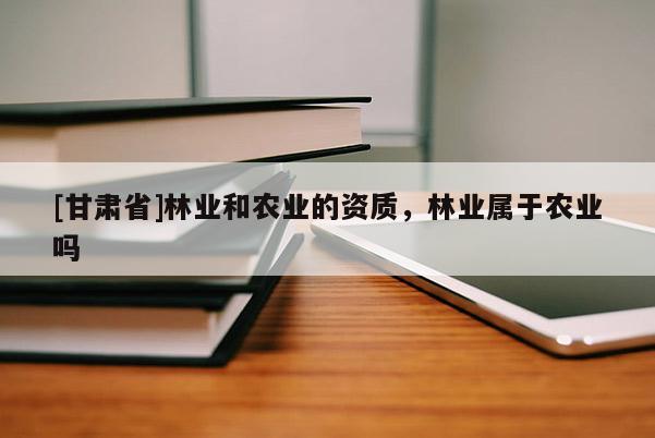 [甘肅省]林業(yè)和農(nóng)業(yè)的資質(zhì)，林業(yè)屬于農(nóng)業(yè)嗎