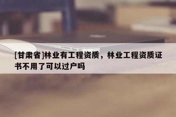 [甘肅省]林業(yè)有工程資質(zhì)，林業(yè)工程資質(zhì)證書不用了可以過戶嗎