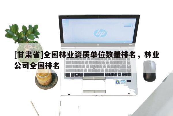 [甘肅省]全國(guó)林業(yè)資質(zhì)單位數(shù)量排名，林業(yè)公司全國(guó)排名