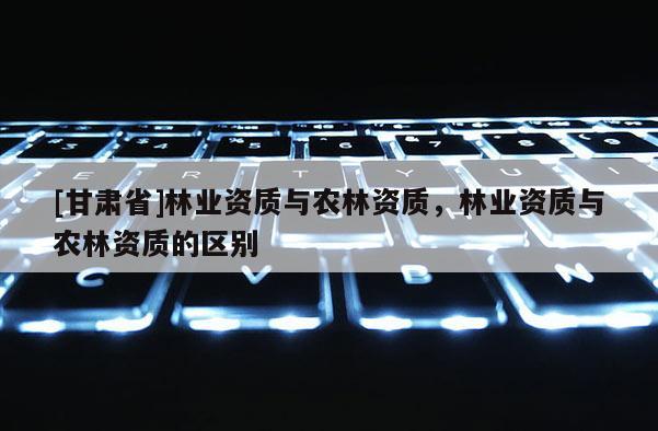 [甘肅省]林業資質與農林資質，林業資質與農林資質的區別