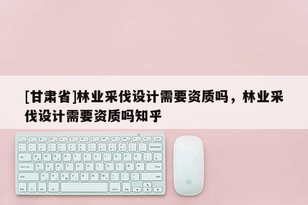 [甘肅省]林業采伐設計需要資質嗎，林業采伐設計需要資質嗎知乎