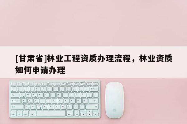 [甘肅省]林業工程資質辦理流程，林業資質如何申請辦理