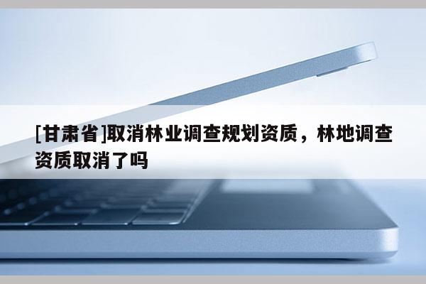 [甘肅省]取消林業調查規劃資質，林地調查資質取消了嗎