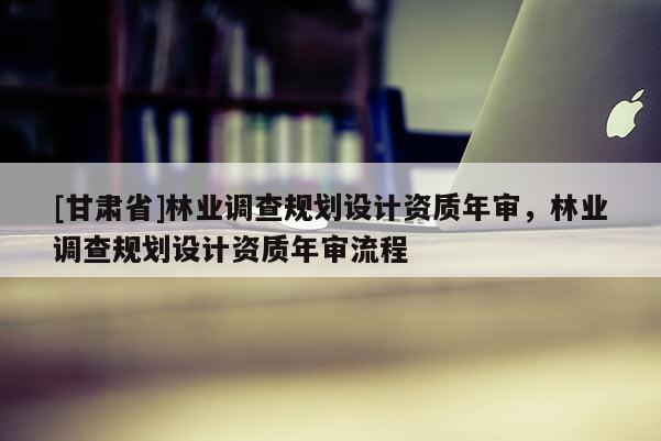 [甘肅省]林業(yè)調(diào)查規(guī)劃設(shè)計資質(zhì)年審，林業(yè)調(diào)查規(guī)劃設(shè)計資質(zhì)年審流程