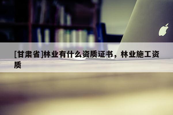 [甘肅省]林業有什么資質證書，林業施工資質