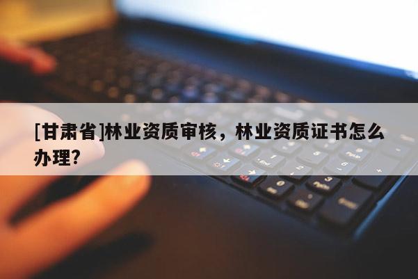 [甘肅省]林業資質審核，林業資質證書怎么辦理?