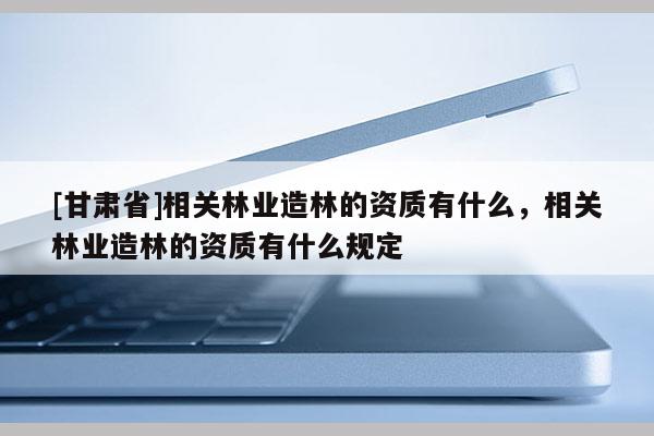 [甘肅省]相關林業造林的資質有什么，相關林業造林的資質有什么規定