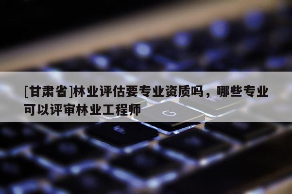 [甘肅省]林業(yè)評(píng)估要專業(yè)資質(zhì)嗎，哪些專業(yè)可以評(píng)審林業(yè)工程師