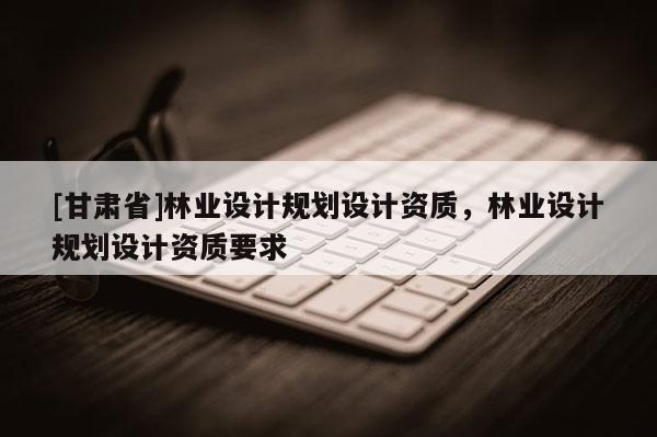 [甘肅省]林業(yè)設(shè)計(jì)規(guī)劃設(shè)計(jì)資質(zhì)，林業(yè)設(shè)計(jì)規(guī)劃設(shè)計(jì)資質(zhì)要求