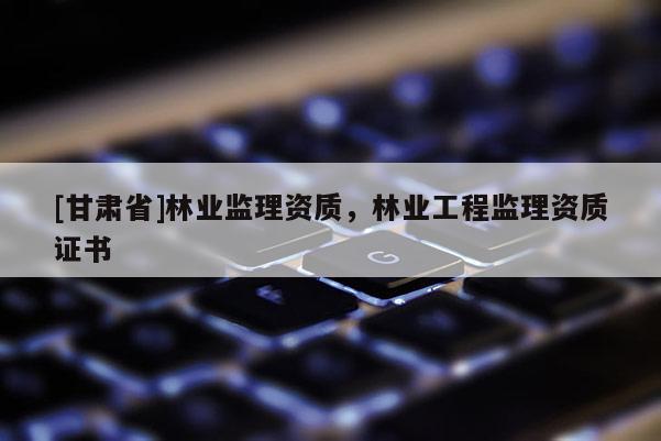 [甘肅省]林業(yè)監(jiān)理資質(zhì)，林業(yè)工程監(jiān)理資質(zhì)證書