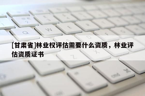 [甘肅省]林業(yè)權(quán)評(píng)估需要什么資質(zhì)，林業(yè)評(píng)估資質(zhì)證書