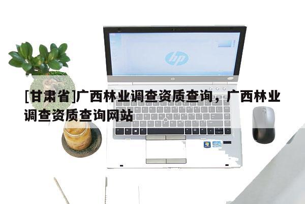 [甘肅省]廣西林業(yè)調(diào)查資質(zhì)查詢，廣西林業(yè)調(diào)查資質(zhì)查詢網(wǎng)站