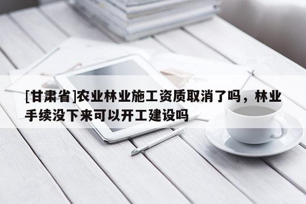 [甘肅省]農業(yè)林業(yè)施工資質取消了嗎，林業(yè)手續(xù)沒下來可以開工建設嗎