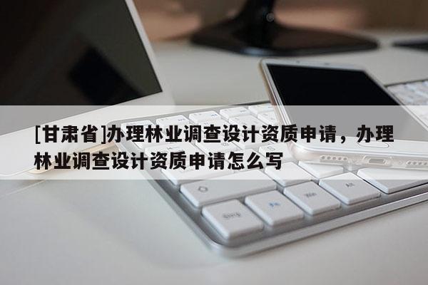 [甘肅省]辦理林業(yè)調查設計資質申請，辦理林業(yè)調查設計資質申請怎么寫