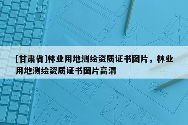 [甘肅省]林業(yè)用地測(cè)繪資質(zhì)證書圖片，林業(yè)用地測(cè)繪資質(zhì)證書圖片高清