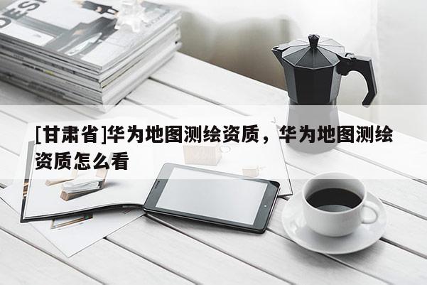 [甘肅省]華為地圖測(cè)繪資質(zhì)，華為地圖測(cè)繪資質(zhì)怎么看