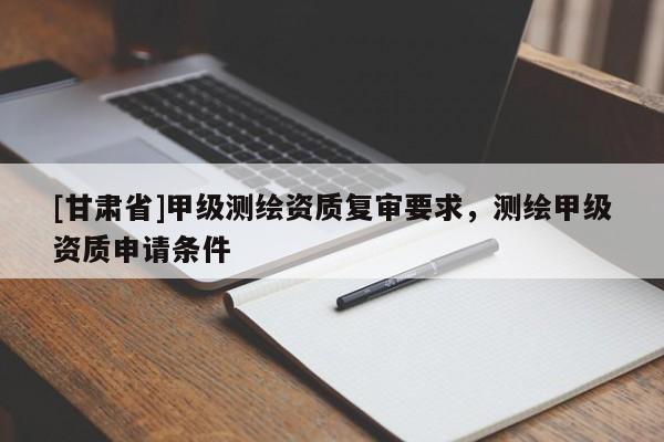 [甘肅省]甲級測繪資質復審要求，測繪甲級資質申請條件