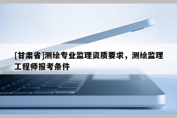 [甘肅省]測繪專業監理資質要求，測繪監理工程師報考條件