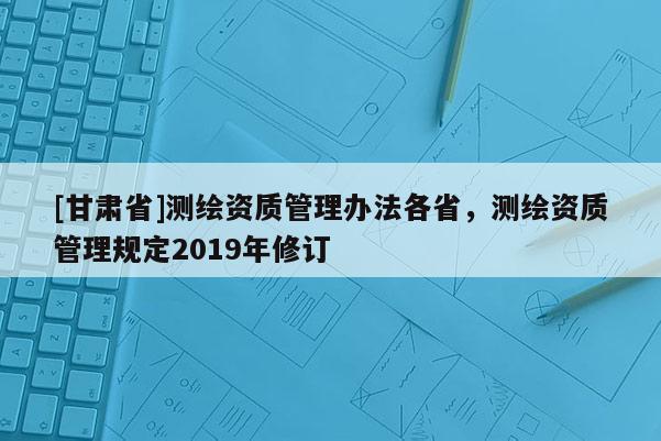[甘肅省]測繪資質管理辦法各省，測繪資質管理規定2019年修訂