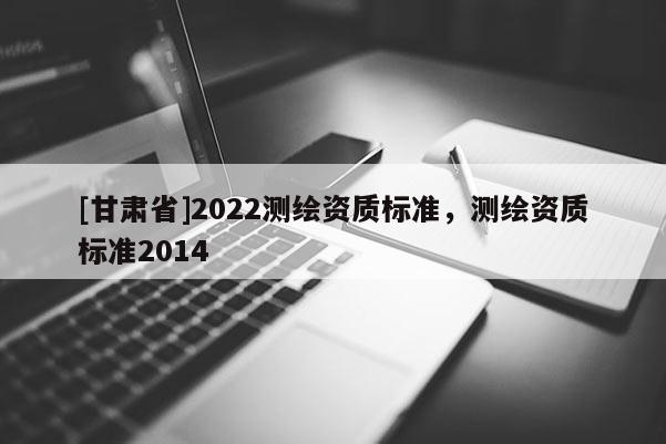 [甘肅省]2022測繪資質標準，測繪資質標準2014
