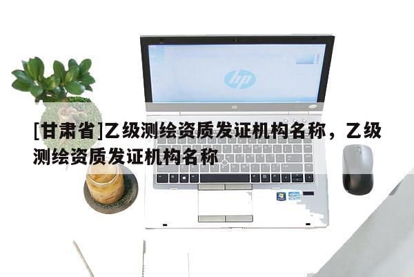 [甘肅省]乙級(jí)測(cè)繪資質(zhì)發(fā)證機(jī)構(gòu)名稱(chēng)，乙級(jí)測(cè)繪資質(zhì)發(fā)證機(jī)構(gòu)名稱(chēng)