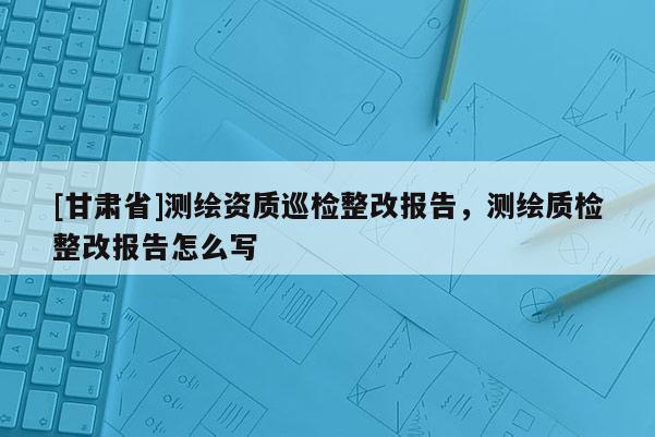 [甘肅省]測(cè)繪資質(zhì)巡檢整改報(bào)告，測(cè)繪質(zhì)檢整改報(bào)告怎么寫(xiě)