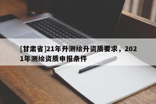 [甘肅省]21年升測繪升資質要求，2021年測繪資質申報條件