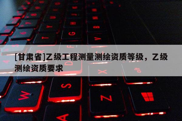 [甘肅省]乙級(jí)工程測(cè)量測(cè)繪資質(zhì)等級(jí)，乙級(jí)測(cè)繪資質(zhì)要求