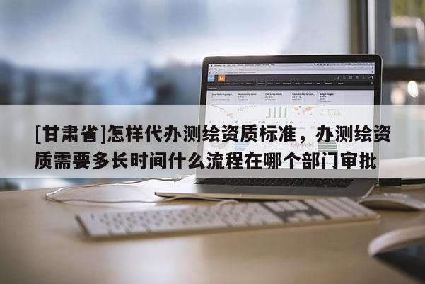 [甘肅省]怎樣代辦測(cè)繪資質(zhì)標(biāo)準(zhǔn)，辦測(cè)繪資質(zhì)需要多長(zhǎng)時(shí)間什么流程在哪個(gè)部門(mén)審批