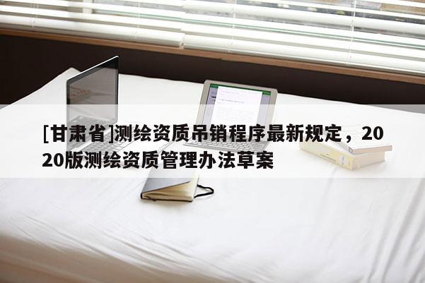 [甘肅省]測繪資質(zhì)吊銷程序最新規(guī)定，2020版測繪資質(zhì)管理辦法草案