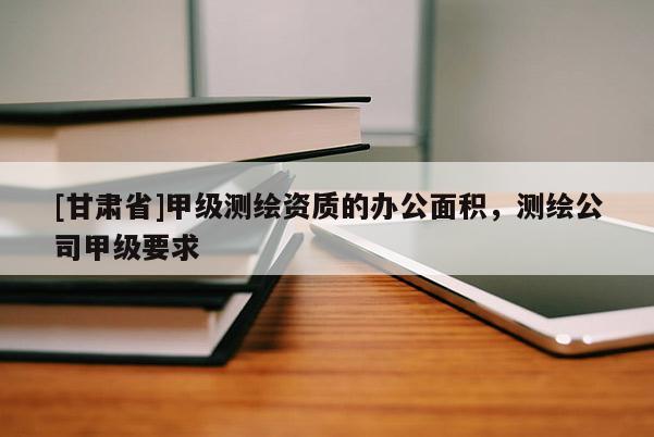 [甘肅省]甲級測繪資質的辦公面積，測繪公司甲級要求