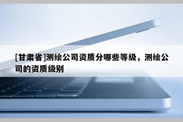 [甘肅省]測繪公司資質分哪些等級，測繪公司的資質級別